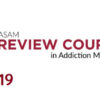 The ASAM Review Course in Addiction Medicine 2019